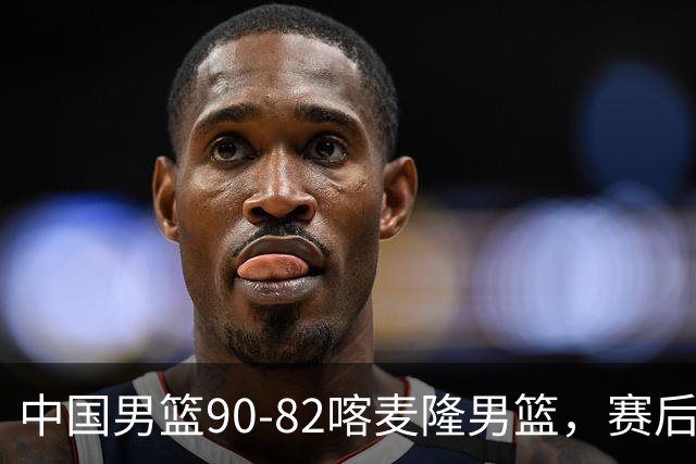 中国男篮90-82喀麦隆男篮，赛后球员表现评分：3满分2优秀 3及格