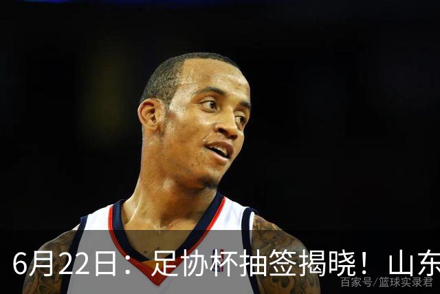 6月22日：足协杯抽签揭晓！山东泰山能否靠“神签”避开海港申花，逆袭卫冕？