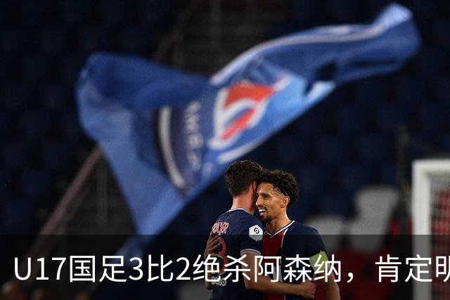 U17国足3比2绝杀阿森纳，肯定明日之星锻炼价值